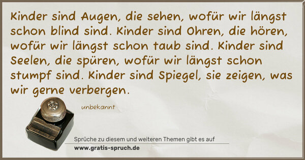 Kinder sind Augen, die sehen,
wofür wir längst schon blind sind.
Kinder sind Ohren, die hören,
wofür wir längst schon taub sind.
Kinder sind Seelen, die spüren,
wofür wir längst schon stumpf sind.
Kinder sind Spiegel, sie zeigen,
was wir gerne verbergen.