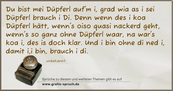 Du bist mei Düpferl auf'm i,
grad wia as i sei Düpferl brauch i Di.
Denn wenn des i koa Düpferl hätt,
wenn's oiso quasi nackerd geht,
wenn's so ganz ohne Düpferl waar,
na war's koa i, des is doch klar.
Und i bin ohne di ned i,
damit i,i bin, brauch i di.