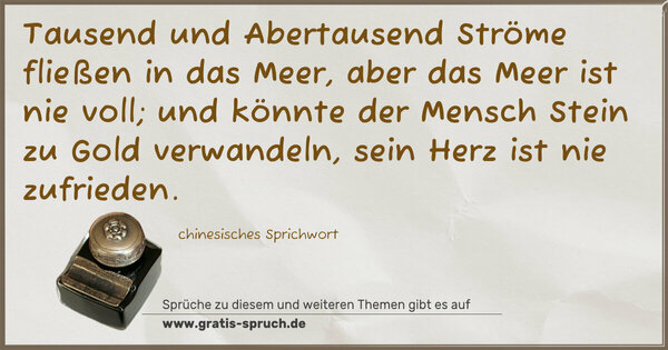 Tausend und Abertausend Ströme fließen in das Meer,
aber das Meer ist nie voll;
und könnte der Mensch Stein zu Gold verwandeln,
sein Herz ist nie zufrieden. 
