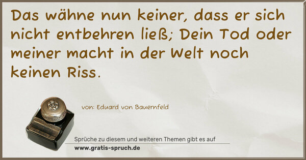 Das wähne nun keiner,
dass er sich nicht entbehren ließ;
Dein Tod oder meiner
macht in der Welt noch keinen Riss.