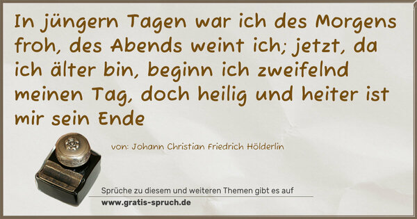 In jüngern Tagen war ich des Morgens froh,
des Abends weint ich;
jetzt, da ich älter bin,
beginn ich zweifelnd meinen Tag,
doch heilig und heiter ist mir sein Ende