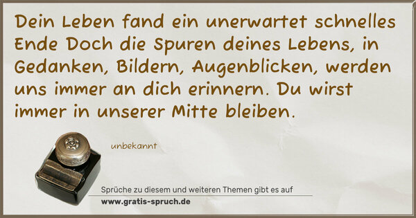Dein Leben fand ein unerwartet schnelles Ende
Doch die Spuren deines Lebens, in Gedanken,
Bildern, Augenblicken, werden uns immer an dich erinnern.
Du wirst immer in unserer Mitte bleiben.
