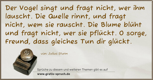 Der Vogel singt und fragt nicht, wer ihm lauscht.
Die Quelle rinnt, und fragt nicht, wem sie rauscht.
Die Blume blüht und fragt nicht, wer sie pflückt.
O sorge, Freund, dass gleiches Tun dir glückt.