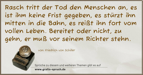Rasch tritt der Tod den Menschen an,
es ist ihm keine Frist gegeben,
es stürzt ihn mitten in die Bahn,
es reißt ihn fort vom vollen Leben.
Bereitet oder nicht, zu gehn,
er muß vor seinem Richter stehn.