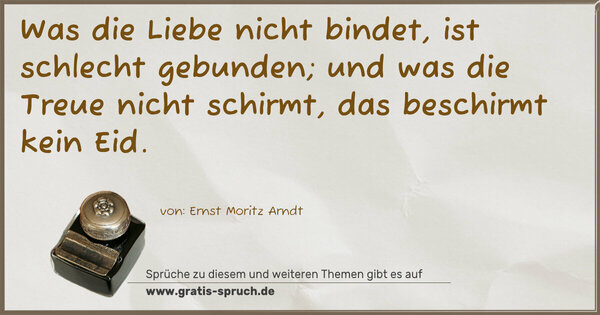 Was die Liebe nicht bindet,
ist schlecht gebunden;
und was die Treue nicht schirmt,
das beschirmt kein Eid.