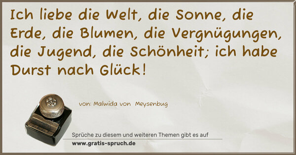 Ich liebe die Welt, die Sonne, die Erde, die Blumen, die Vergnügungen, die Jugend, die Schönheit; ich habe Durst nach Glück!