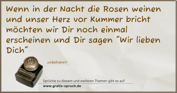 Wenn in der Nacht die Rosen weinen
und unser Herz vor Kummer bricht
möchten wir Dir noch einmal erscheinen
und Dir sagen 