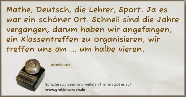 Mathe, Deutsch, die Lehrer, Sport.
Ja es war ein schöner Ort.
Schnell sind die Jahre vergangen,
darum haben wir angefangen,
ein Klassentreffen zu organisieren,
wir treffen uns am ... um halbe vieren. 