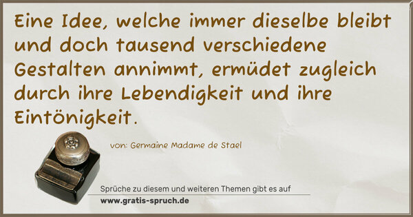 Eine Idee, welche immer dieselbe bleibt
und doch tausend verschiedene Gestalten annimmt,
ermüdet zugleich durch
ihre Lebendigkeit und ihre Eintönigkeit.
