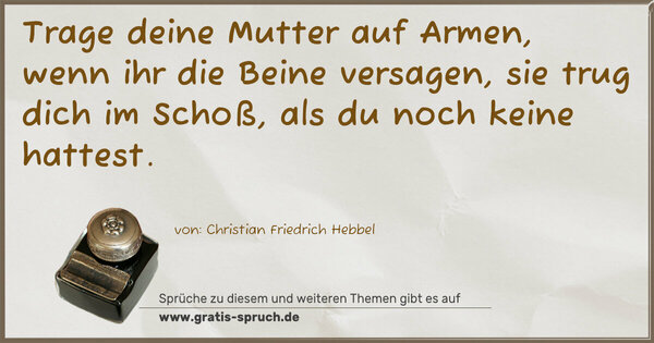 Trage deine Mutter auf Armen, wenn ihr die Beine versagen,
sie trug dich im Schoß, als du noch keine hattest. 