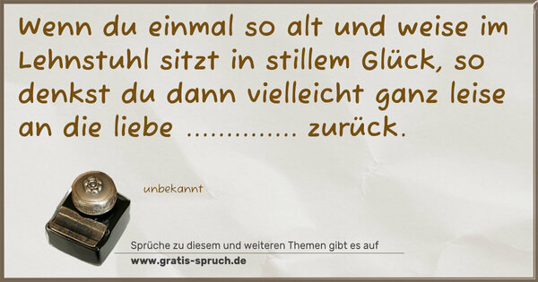 Wenn du einmal so alt und weise
im Lehnstuhl sitzt in stillem Glück,
so denkst du dann vielleicht ganz leise
an die liebe .............. zurück.