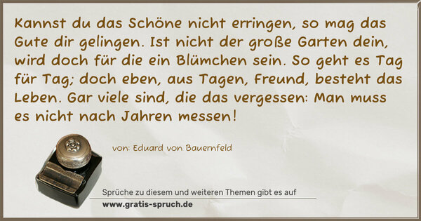 Kannst du das Schöne nicht erringen,
so mag das Gute dir gelingen.
Ist nicht der große Garten dein,
wird doch für die ein Blümchen sein.
So geht es Tag für Tag; doch eben,
aus Tagen, Freund, besteht das Leben.
Gar viele sind, die das vergessen:
Man muss es nicht nach Jahren messen!