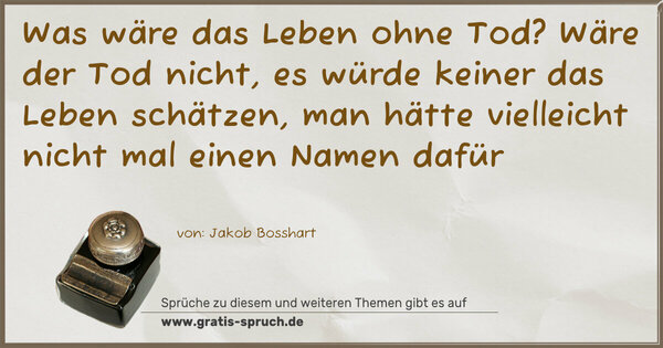 Was wäre das Leben ohne Tod?
Wäre der Tod nicht, es würde keiner das Leben schätzen,
man hätte vielleicht nicht mal einen Namen dafür