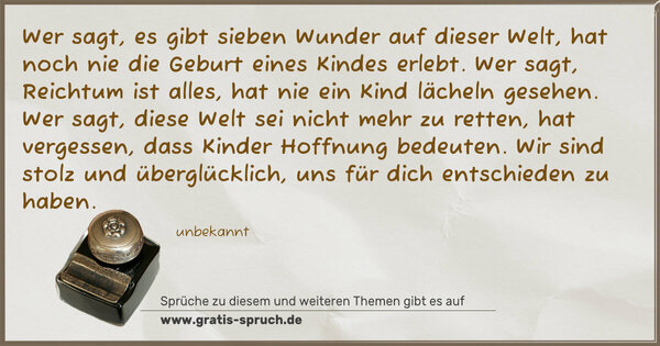 Wer sagt, es gibt sieben Wunder auf dieser Welt,
hat noch nie die Geburt eines Kindes erlebt.
Wer sagt, Reichtum ist alles,
hat nie ein Kind lächeln gesehen.
Wer sagt, diese Welt sei nicht mehr zu retten,
hat vergessen, dass Kinder Hoffnung bedeuten.
Wir sind stolz und überglücklich,
uns für dich entschieden zu haben.
