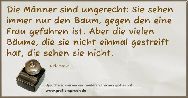 Die Männer sind ungerecht:
Sie sehen immer nur den Baum,
gegen den eine Frau gefahren ist.
Aber die vielen Bäume, die sie nicht einmal gestreift hat,
die sehen sie nicht.