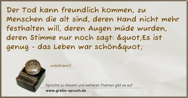 Der Tod kann freundlich kommen, zu Menschen die alt sind,
deren Hand nicht mehr festhalten will,
deren Augen müde wurden, deren Stimme nur noch sagt:
"Es ist genug - das Leben war schön"
