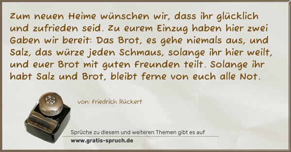 Zum neuen Heime wünschen wir,
dass ihr glücklich und zufrieden seid.
Zu eurem Einzug haben hier
zwei Gaben wir bereit:
Das Brot, es gehe niemals aus,
und Salz, das würze jeden Schmaus,
solange ihr hier weilt,
und euer Brot mit guten Freunden teilt.
Solange ihr habt Salz und Brot,
bleibt ferne von euch alle Not.