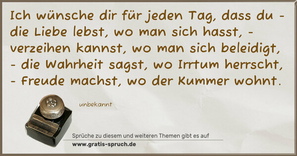 Ich wünsche dir für jeden Tag,
dass du
- die Liebe lebst, wo man sich hasst,
- verzeihen kannst, wo man sich beleidigt,
- die Wahrheit sagst, wo Irrtum herrscht,
- Freude machst, wo der Kummer wohnt.