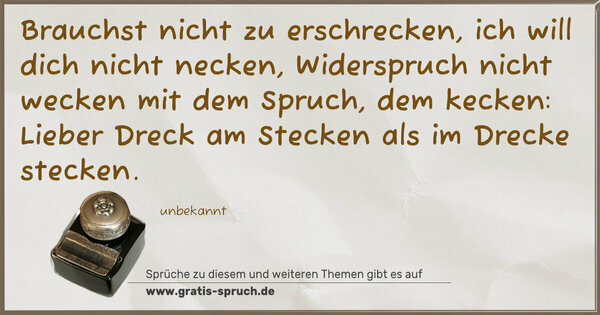 Brauchst nicht zu erschrecken,
ich will dich nicht necken,
Widerspruch nicht wecken
mit dem Spruch, dem kecken:
Lieber Dreck am Stecken
als im Drecke stecken.