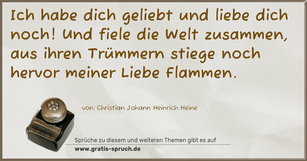 Ich habe dich geliebt und liebe dich noch!
Und fiele die Welt zusammen, aus ihren Trümmern stiege noch hervor meiner Liebe Flammen.
