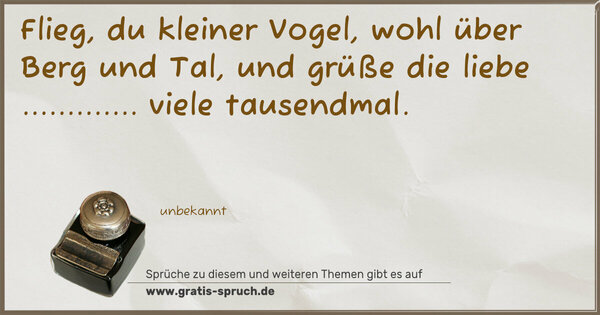 Flieg, du kleiner Vogel,
wohl über Berg und Tal,
und grüße die liebe .............
viele tausendmal.