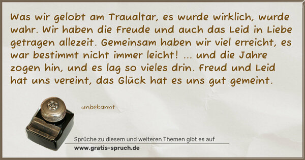 Was wir gelobt am Traualtar,
es wurde wirklich, wurde wahr.
Wir haben die Freude und auch das Leid
in Liebe getragen allezeit.
Gemeinsam haben wir viel erreicht,
es war bestimmt nicht immer leicht!
... und die Jahre zogen hin,
und es lag so vieles drin.
Freud und Leid hat uns vereint,
das Glück hat es uns gut gemeint.
