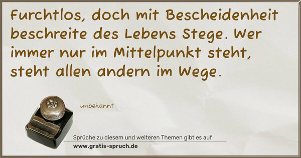 Furchtlos, doch mit Bescheidenheit
beschreite des Lebens Stege.
Wer immer nur im Mittelpunkt steht,
steht allen andern im Wege.