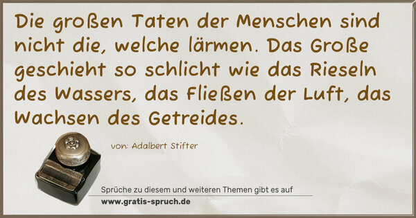 Die großen Taten der Menschen sind nicht die, welche lärmen.
Das Große geschieht so schlicht wie das Rieseln des Wassers,
das Fließen der Luft, das Wachsen des Getreides.