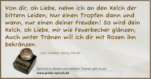 Von dir, oh Liebe, nehm ich an den Kelch der bittern Leiden;
Nur einen Tropfen dann und wann, nur einen deiner Freuden!
So wird dein Kelch, oh Liebe, mir wie Feuerbecher glänzen;
Auch unter Tränen will ich dir mit Rosen ihn bekränzen.