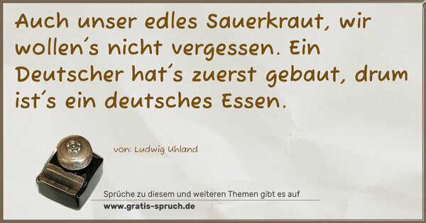 Auch unser edles Sauerkraut,
wir wollen's nicht vergessen.
Ein Deutscher hat's zuerst gebaut,
drum ist's ein deutsches Essen. 