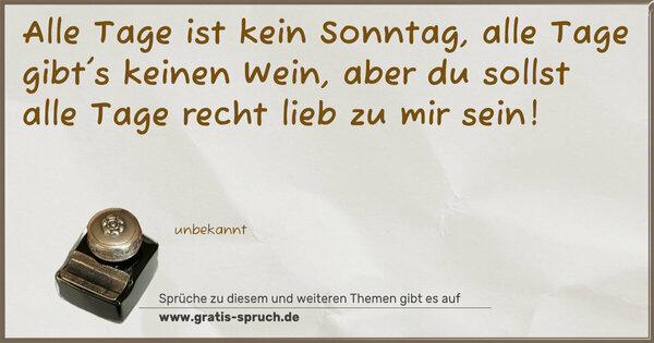 Alle Tage ist kein Sonntag,
alle Tage gibt's keinen Wein,
aber du sollst alle Tage
recht lieb zu mir sein!