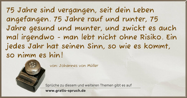 75 Jahre sind vergangen, seit dein Leben angefangen.
75 Jahre rauf und runter, 75 Jahre gesund und munter,
und zwickt es auch mal irgendwo - man lebt nicht ohne Risiko.
Ein jedes Jahr hat seinen Sinn, so wie es kommt, so nimm es hin!