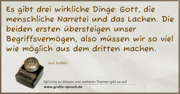 Es gibt drei wirkliche Dinge:
Gott, die menschliche Narretei und das Lachen.
Die beiden ersten übersteigen unser Begriffsvermögen,
also müssen wir so viel wie möglich aus dem dritten machen.