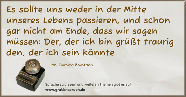Es sollte uns weder in der Mitte unseres Lebens passieren,
und schon gar nicht am Ende,
dass wir sagen müssen:
Der, der ich bin grüßt traurig den, der ich sein könnte