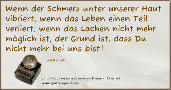 Wenn der Schmerz unter unserer Haut vibriert,
wenn das Leben einen Teil verliert,
wenn das Lachen nicht mehr möglich ist,
der Grund ist, dass Du nicht mehr bei uns bist!