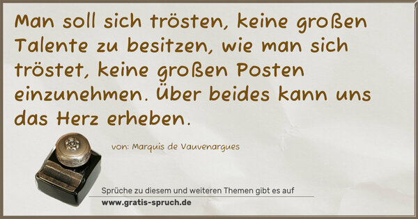 Man soll sich trösten, keine großen Talente zu besitzen,
wie man sich tröstet, keine großen Posten einzunehmen.
Über beides kann uns das Herz erheben.