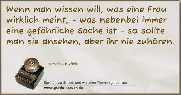 Wenn man wissen will,
was eine Frau wirklich meint,
- was nebenbei immer eine gefährliche Sache ist -
so sollte man sie ansehen,
aber ihr nie zuhören.
