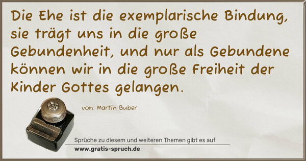 Die Ehe ist die exemplarische Bindung,
sie trägt uns in die große Gebundenheit,
und nur als Gebundene können wir in die große Freiheit
der Kinder Gottes gelangen.