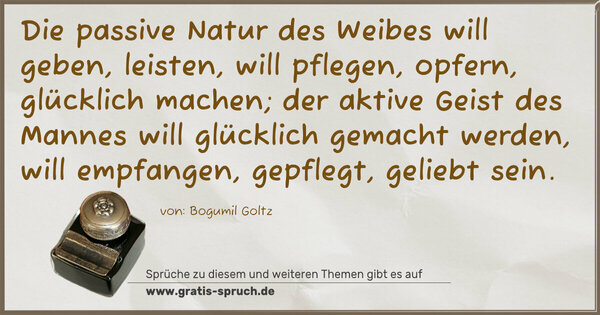 Die passive Natur des Weibes will geben, leisten, will pflegen, opfern, glücklich machen; der aktive Geist des Mannes will glücklich gemacht werden, will empfangen, gepflegt, geliebt sein.