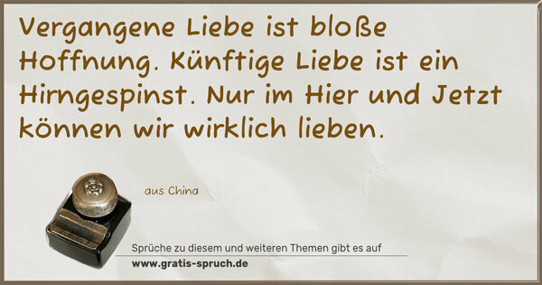 Vergangene Liebe ist bloße Hoffnung.
Künftige Liebe ist ein Hirngespinst.
Nur im Hier und Jetzt können wir wirklich lieben.