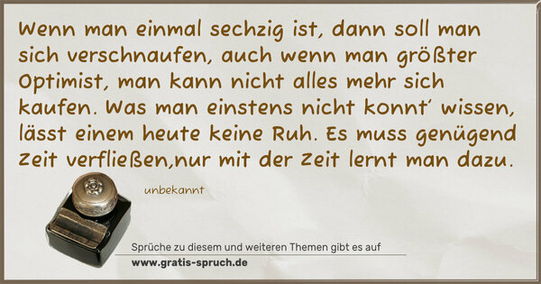 Wenn man einmal sechzig ist, dann soll man sich verschnaufen,
auch wenn man größter Optimist, man kann nicht alles mehr sich kaufen.
Was man einstens nicht konnt’ wissen, lässt einem heute keine Ruh.
Es muss genügend Zeit verfließen,nur mit der Zeit lernt man dazu.