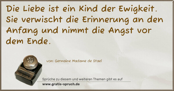Die Liebe ist ein Kind der Ewigkeit.
Sie verwischt die Erinnerung an den Anfang
und nimmt die Angst vor dem Ende.