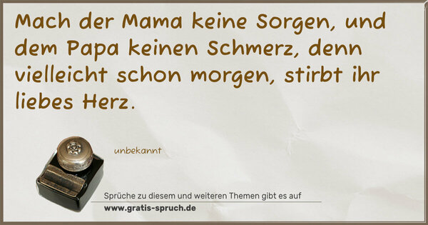 Mach der Mama keine Sorgen,
und dem Papa keinen Schmerz,
denn vielleicht schon morgen,
stirbt ihr liebes Herz.