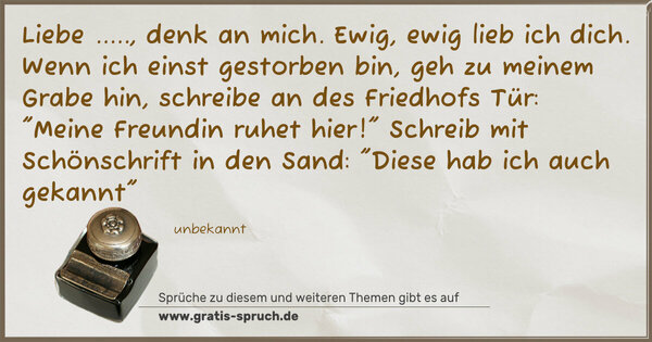 Liebe ....., denk an mich. Ewig, ewig lieb ich dich.
Wenn ich einst gestorben bin, geh zu meinem Grabe hin,
schreibe an des Friedhofs Tür: 