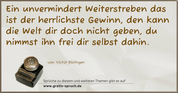 Ein unvermindert Weiterstreben
das ist der herrlichste Gewinn,
den kann die Welt dir doch nicht geben,
du nimmst ihn frei dir selbst dahin.