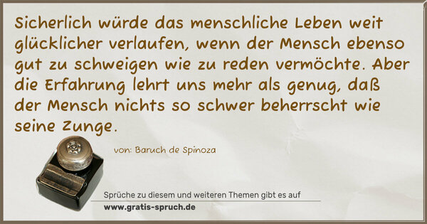 Sicherlich würde das menschliche Leben weit glücklicher verlaufen, wenn der Mensch ebenso gut zu schweigen wie zu reden vermöchte. Aber die Erfahrung lehrt uns mehr als genug, daß der Mensch nichts so schwer beherrscht wie seine Zunge.