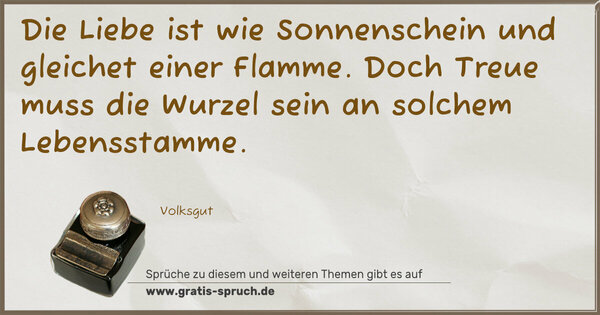 Die Liebe ist wie Sonnenschein
und gleichet einer Flamme.
Doch Treue muss die Wurzel sein
an solchem Lebensstamme.