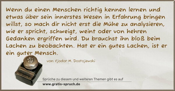 Wenn du einen Menschen richtig kennen lernen und etwas über sein innerstes Wesen in Erfahrung bringen willst, so mach dir nicht erst die Mühe zu analysieren, wie er spricht, schweigt, weint oder von hehren Gedanken ergriffen wird. Du brauchst ihn bloß beim Lachen zu beobachten.
Hat er ein gutes Lachen, ist er ein guter Mensch.