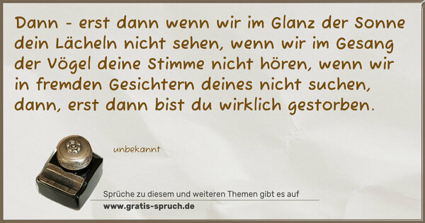 Dann - erst dann
wenn wir im Glanz der Sonne dein Lächeln nicht sehen,
wenn wir im Gesang der Vögel deine Stimme nicht hören,
wenn wir in fremden Gesichtern deines nicht suchen,
dann, erst dann bist du wirklich gestorben.