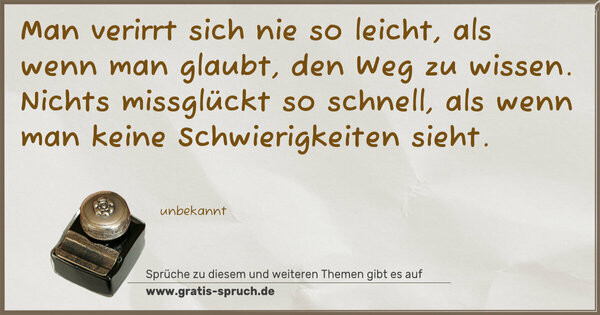 Man verirrt sich nie so leicht,
als wenn man glaubt, den Weg zu wissen.
Nichts missglückt so schnell,
als wenn man keine Schwierigkeiten sieht.